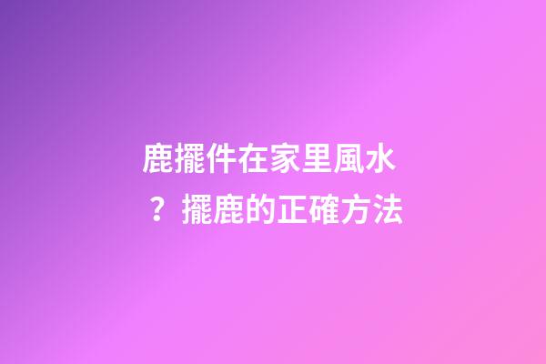 鹿擺件在家里風水？擺鹿的正確方法